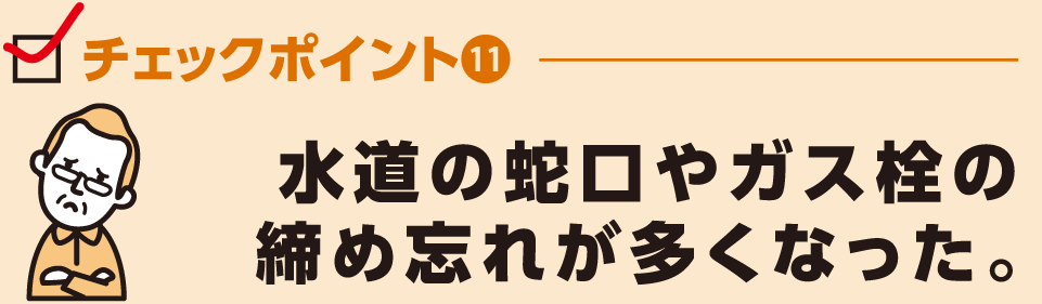 水道の蛇口やガス栓の
締め忘れが多くなった。