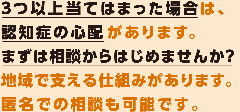 ３つ以上当てはまった場合は、
認知症の心配があります。
まずは相談からはじめませんか？
地域で支える仕組みがあります。匿名での相談も可能です。